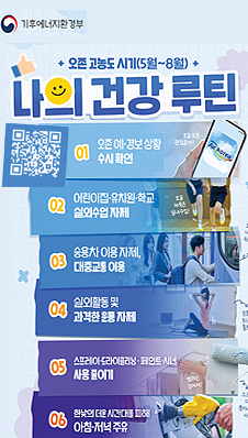 기후에너지환경부. 오존 고농도 시기 (5월~8월) 나의 건강 루틴. QR 링크: https://qr1.me-qr.com/ko/j61yz4jn  01 오존 예·경보 상황 수시 확인. 02 어린이집·유치원·학교 실외수업 자제. 03 승용차 이용 자제, 대중교통 이용 04 실외활동 및 과격한 운동 자제 05 스프레이·드라이클리닝·페인트·시너 사용 줄이기 06 한낮의 더운 시간대를 피해 아침·저녁 주유