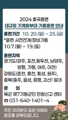 2024년 호국훈련 대규모 기계화부대 기동훈련 안내
-훈련기간: 10.20.(일)~25.(금)
*훈련 사전전개/장비기동: 10.7.(월)~19.(토)
-훈련지역: 경기도(양주, 포천, 동두천, 남양주, 양평, 가평, 여주, 이천), 강원도(춘천, 홍천, 횡성, 원주), 충북(충주, 음성, 증평, 괴산) 일대
-문의: 육군 제7기동군단 민원신고 센터 ☎031-640-1401~4
주민 여러분의 깊은 이해와 협조를 당부드립니다.