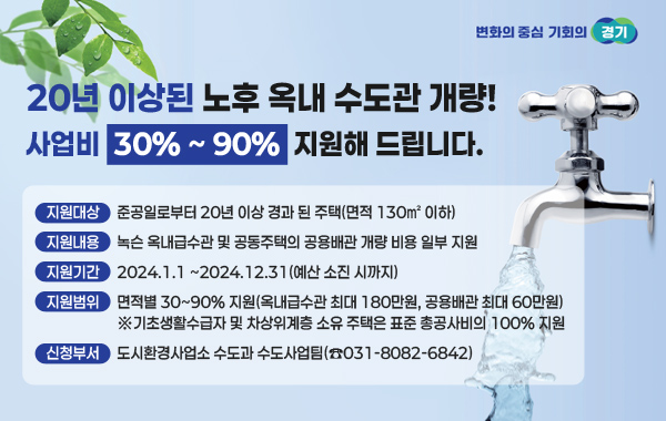 20년 이상된 노후 옥내 수도관개량! 사업비30%-90% 지원해드립니다.
지원대상 : 준공일로부터 20년 이상 경과 된 주택(면적 130㎡ 이하)
지원내용 : 녹슨 옥내급수관 및 공동주택의 공용배관 개량 비용 일부 지원
지원기간 : 2024.1.1 ~2024.12.31(예산 소진 시까지)
지원범위 : 면적별 30~90% 지원(옥내급수관 최대 180만원, 공용배관 최대 60만원)
※기초생활수급자 및 차상위계층 소유 주택은 표준 총공사비의 100% 지원
신청부서 : 도시환경사업소 수도과 수도사업팀(☎031-8082-6842)