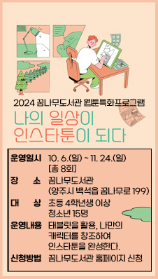 2024 꿈나무도서관 웹툰특화프로그램 「나의 일상이 인스타툰이 되다」
-운영일시 : 2024. 10. 6.(일) ~ 11. 24.(일) [총 8회]
-장소 : 꿈나무도서관(양주시 백석읍 꿈나무로 199)
-대상 : 초등 4학년생 이상 청소년 15명
-운영내용 : 태블릿을 활용, 나만의 캐릭터를 창조하여 인스타툰을 완성한다.
-신청방법 : 꿈나무도서관 홈페이지 신청