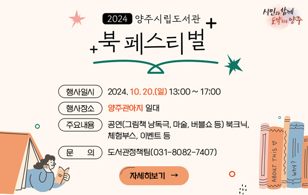 2024년 양주시립도서관 북 페스티벌 
행사일시 : 2024. 10. 20.(일) 13:00 ~ 17:00
행사장소 : 양주관아지 일대
주요내용 : 공연(그림책 낭독극, 마술, 버블쇼 등) 북크닉, 체험부스, 이벤트 등
문     의 : 도서관정책팀(031-8082-7407)
/자세히보기→