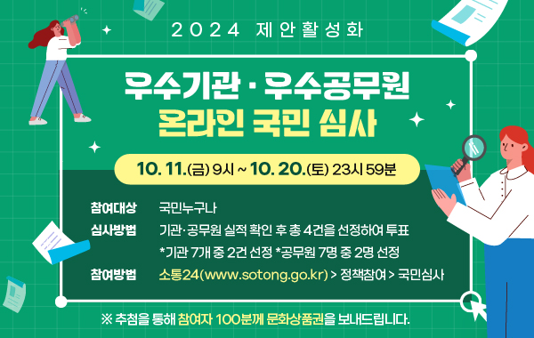 2024 제안활성화 
우수기관·우수공무원 온라인 국민 심사
/10.11.(금) 9시 ~ 10.20.(토) 23시 59분
/참여대상: 국민 누구나
/심사방법:기관·공무원 실적 확인 후 총 4건을 선정하여 투표
*기관 7개 중 2건 선정 *공무원 7명 중 2명 선정
/참여방법: 소통24(www.sotong.go.kr) > 정책참여 > 국민심사
※추첨을 통해 참여자 100분께 문화상품권을 보내드립니다.