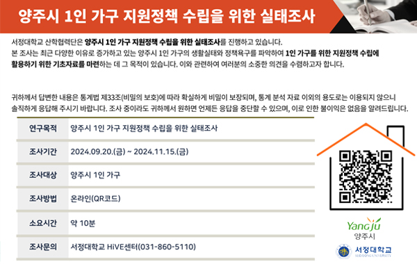 양주시 1인가구 지원정책 수립을 위한 실태조사
/서정대학교 산한협력단은 양주시 1인 가구 지원정책 수립을 위한 실태조사를 진행하고 있습니다. 본 조사는 최근 다양한 이유로 증가하고 있는 양주시 1인 가구의 생활실태와 정책욕구를 파악하여 1인 가구를 위한 지원정책 수립에 활용하기 위한 기초자료를 마련하는 데 그 목적이 있습니다. 이와 관련하여 여러분의 소중한 의건을 수렴하고자 합니다.
/귀하께서 답변한 내용은 제33조(비밀의 보호)에 따라 확실하게 비밀이 보장되며, 통계 분석 자료 이외의 용도로는 이용되지 않으니 솔직하게 응답해 주시기 바랍니다. 조사 중이라도 귀하께서 원하면 언제든 응답을 중단할 수 있으며, 이로 인한 불이익은 없음을 알려드립니다.
/연구목적: 양주시 1인 가구 지원정책 수립을 위한 실태조사
/조사기간: 2024.09.20.(금) ~ 2024.11.15.(금)
/조사대상: 양주시 1인 가구
/조사방법: 온라인(QR코드)
/소요시간: 약 10분
/조사문의: 서정대학교 HIVE센터(031-860-5110)
/QR코드(링크:https://form.naver.com/response/KGD_MJstEH7UPwTjwwIZYg
)