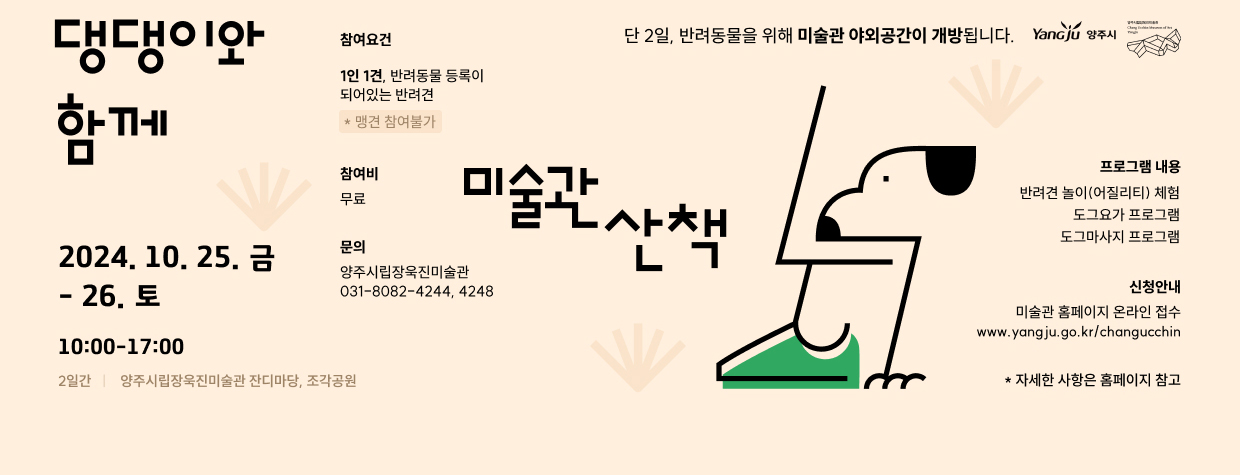 댕댕이와 함께 
단 2일, 반려동물을 위해 미술관 야외공간이 개방됩니다.
/2024.10.25.(금) - 26.(토), 10:00-17:00
/2일간, 양주시립장욱진미술관 잔디마당, 조각공원
/참여조건: 1인 1견, 반려동물 등록이 되어있는 반려견 *맹견 참여불가
/참여비: 무료
/프로그램 내용: 반려견 놀이(어질리티) 체험, 도그요가 프로그램, 도그마사지 프로그램
/신청안내: 미술관 홈페이지 온라인 접수(www.yangju.go.kr/changucchin)
/문의: 양주시립장욱진미술관 031-8082-4244, 4248 
*자세한 사항은 홈페이지 참고