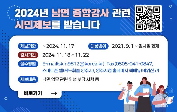 2024년 남면 종합감사 관련 시민제보를 받습니다
-제보기한 : ~2024. 11.17
-대상범위 : 2021.9.1 ~ 감사일 현재
-감사기간 : 2024.11.18 ~ 11.22
-접수방법 : E-mail(skin9812@korea.kr). Fax(0505-041-0847, 스마트폰 앱(레드휘슬 양주시), 양주시청 홈페이지 퀵메뉴(비위신고)
-제보내용 : 남면 업무 관련 위법 부당 사항 등