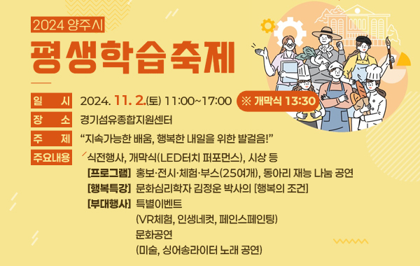 2024년 양주시 평생학습축제
/일시: 2024.11.2.(토) 11:00~17:00 ※ 개막식 13:30
/장소: 경기섬유종합지원센터
/주제: "지속가능한 배움, 행복한 내일을 위한 발걸음!"
/주요내용: 식전행사, 개막식(LED터치 퍼포먼스), 시상 등
-프로그램: 홍보·전시·체험·부스(25여개), 동아리 재능 나눔 공연
-행복특강: 문화심리학자 김정운 박사의 [행복의 조건]
-부대행사: 특별이벤트(VR체험, 인생네컷, 페인스페인팅), 문화공연(미술, 싱어송라이터 노래 공연)