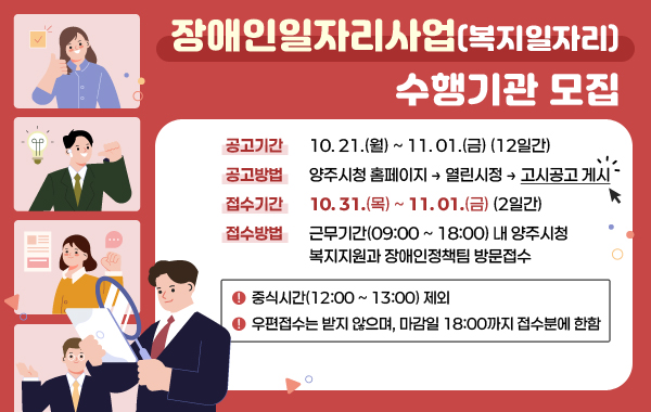 장애인일자리사업(복지일자리) 수행기관 모집

- 공고기간 : 10. 21.(월) ~ 11. 01.(12일간)
- 공고방법 : 양주시청 홈페이지 → 열린시정 → 고시공고 게시 클릭
- 접수기간 : 10. 31.(목) ~ 11. 01.(2일간)
- 접수방법 : 근무기간(09:00 ~ 18:00) 내 양주시청 복지지원과 장애인정책팀 방문접수
※ 중식시간(12:00 ~ 13:00) 제외
※ 우편접수는 받지 않으며, 마감일 18:00까지 접수분에 한함