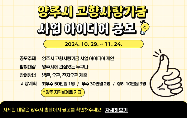 양주시 고향사랑기금 사업 아이디어 공모
-공모주제 : 양주시 고향사랑기금 사업 아이디어 제안
- 참여대상 : 양주시에 관심있는 누구나
- 참여방법 : 방문, 우편, 전자우편 제출
- 시상계획 : 최우수 50만원 1명, 우수 30만원 2명, 장려 10만원 3명 (*양주 지역화폐로 지급)
/자세한 내용은 양주시 홈페이지 공고를 확인해주세요! 자세히보기