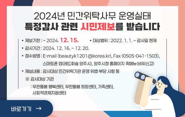 2024년 민간위탁사무 운영실태 특정감사 관련 시민제보를 받습니다

• 제보기한 : ~ 2024. 12. 15.
• 대상범위 :2022. 1. 1. ~ 감사일 현재
• 감사기간 : 2024. 12. 16. ~ 12. 20.
• 접수방법 : E-mail (beautyk1201@korea.kr), Fax (0505-041-1503), 
스마트폰 앱(레드휘슬 양주시), 양주시청 홈페이지 퀵메뉴(비위신고)
• 제보내용 : 감사대상 민간위탁기관 운영 위법·부당 사항 등
※ 감사대상 기관 : 무한돌봄 행복센터, 무한돌봄 희망센터, 가족센터, 사회적경제지원센터
/바로가기>>