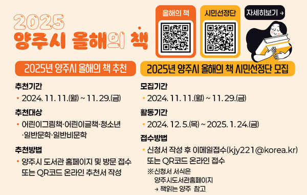 2025 양주시 올해의 책
/2025년 양주시 올해의 책 추천
-추천기간: 2024.11.11.(월)~11.29.(금)
-추천대상: 어린이그림책·어린이글책·청소년·일반 문학·일반 비문학
-추천방법: 양주시 도서관 홈페이지 및 방문 접수 또는 QR코드 온라인 추천서 작성 
/올해의책 QR코드(링크:https://m.site.naver.com/1wHu2)
/2025년 양주시 올해의 책 시민선정단 모집
-모집기간: 2024.11.11.(월) ~ 11.29.(금)
-활동기간: 2024.12.5.(목) ~ 2025.1.24.(금)
-접수방법: 신청서 작성 후 이메일 접수(kjy221@korea.kr) 또는 QR코드 온라인 접수 
※신청서 서식은 양주시도서관홈페이지 → 책읽는양주 참고
/시민선정단 QR코드(링크:https://m.site.naver.com/1wHAM)
/자세히보기 →