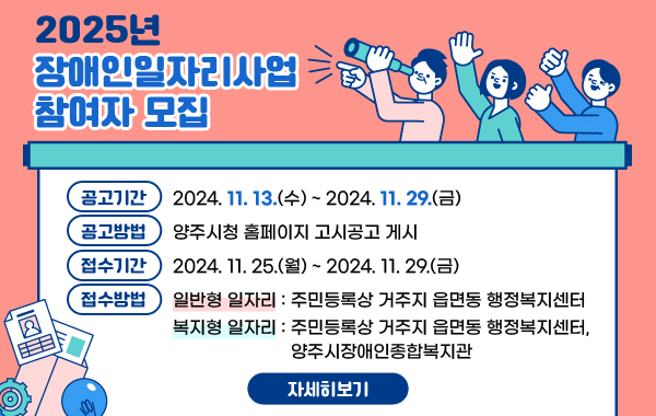 2025년 장애인일자리사업 참여자 모집

- 공고기간 : 2024. 11. 13.(수) ~ 2024. 11. 29.(금)
- 공고방법 : 양주시청 홈페이지 고시공고 게시
- 접수기간 : 2024. 11. 25.(월) ~ 2024. 11. 29.(금)
- 접수방법
‣ 일반형 일자리 : 주민등록상 거주지 읍면동 행정복지센터
‣ 복지형 일자리 : 주민등록상 거주지 읍면동 행정복지센터, 양주시장애인종합복지관

/자세히보기