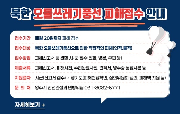 북한 오물쓰레기풍선 피해접수 안내

- (접수기간) 매월 20일까지 피해 접수
- (접수대상) 북한 오물쓰레기풍선으로 인한 직접적인 피해(인적.물적)
- (접수방법) 피해신고서 등 관할 시‧군 접수(전화, 방문, 우편 등)
- (제출서류) 피해신고서, 피해사진, 수리완료사진. 견적서, 영수증 통장사본 등
- (지원절차) 시군(신고서 접수) → 경기도(피해현장확인, 심의위원회 심의, 피해액 지원 등)
- (문의처) 양주시 안전건설과 민방위팀 031-8082-6771

/자세히보기→