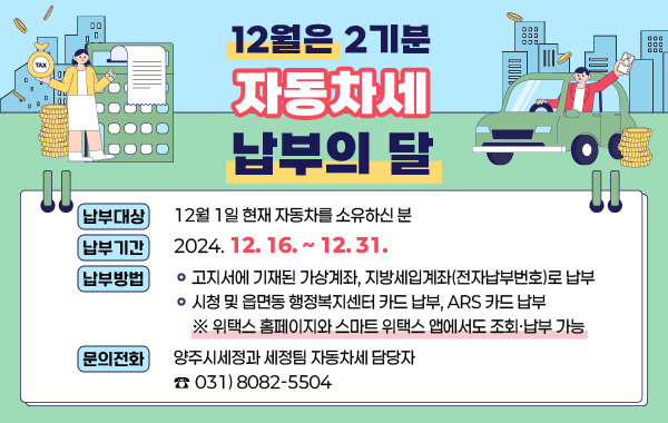 12월은 2기분 자동차세 납부의 달
 
/납부대상 : 12월 1일 현재 자동차를 소유하신 분
/납부기간 : 2024. 12. 16. ~ 12. 31.
/납부방법
-고지서에 기재된 가상계좌, 지방세입계좌(전자납부번호)로 납부
-시청 및 읍면동 행정복지센터 카드 납부, ARS 카드 납부
※ 위택스 홈페이지와 스마트 위택스 앱에서도 조회·납부 가능  
/문의전화 : 양주시세정과 세정팀 자동차세 담당자 ☎ 031)8082-5504