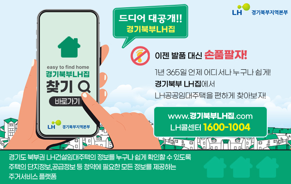 경기북부LH집 드디어 대공개!!
/easy to find home 경기북부LH집 찾기

/이젠 발품 대신 손품팔자!!
/1년 365일 언제 어디서나 누구나 쉽게 경기북부 LH집에서 LH공공임대주택을 편하게 찾아보자!

/www.경기북부LH집.com
/LH콜센터 1600-1004

/경기도 북부권 LH건설임대주택의 정보를 누구나 쉽게 확인할 수 있도록 주택의 단지정보,공급정보 등 청약에 필요한 모든 정보를 제공하는 주거서비스 플랫폼
/바로가기