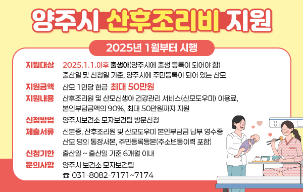 양주시 산호조리비 지원
/2025년 1월부터 시행

/지원대상: 2025.1.1.이후 출생아(양주시에 출생 등록이 되어야 함). 
출산일 및 신청일 기준, 양주시에 주민등록이 되어 있는 산모
/지원금액: 산모 1인당 현금 최대 50만원
/지원내용: 산후조리원 및 산모신생아 건강관리 서비스(산모도우미) 이용료, 보인부담금액의 90%, 최대 50만원까지 지원
/신청방법: 양주시보건소 모자보건팀 방문신청
/제출서류: 신분증, 산후조리원 및 산모도우미 본인부담금 납부 영수증, 산모 명의 통장사본, 주민등록등본(주소변동이력 포함)
/신청기한: 출산일~출산일 기준 6개월 이내
/문의사항: 양주시보건소 모자보건팀 ☎031-8082-7171~7174