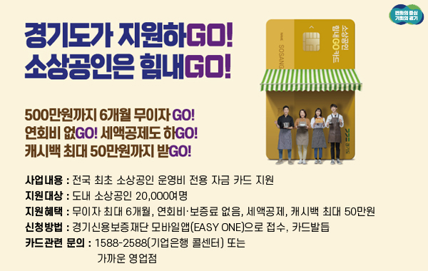 경기도가 지원하GO! 
소상공인은 힘내GO!

/500만원까지 6개월 무이자 GO! 
연회비 없GO! 세액공제도 하GO! 
캐시백 최대 50만원까지 받GO!

-사업내용: 전국 최초 소상공인 운영비 전용 자금 카드 지원
-지원대상: 도내 소상공인 20,000여명
-지원혜택: 무이자 최대 6개월, 연회비·보증료 없음, 세액공제, 캐시백 최대 50만원
-신청방법: 경기신용보증재단 모바일앱(Easy One)으로 접수, 카드발듭
-카드관련 문의: 1588-2588(기업은행 콜센터) 또는 가까운 영업점