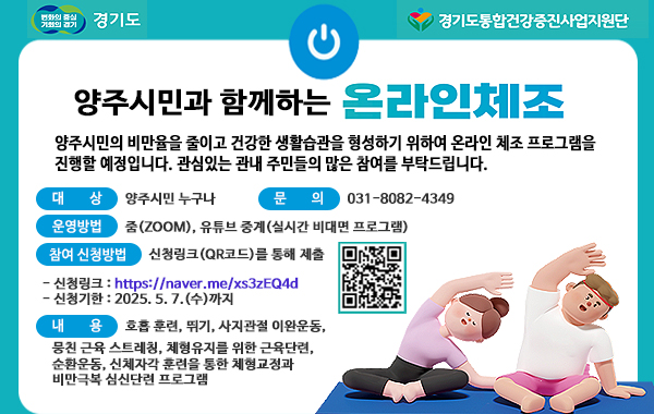 변화의 중심 기회의 경기 경기도. 경기도통합건강증진사업지원단. 양주시민과 함께하는 온라인체조. 양주시민의 비만율을 줄이고 건강한 생활습관을 형성하기 위하여 온라인 체조 프로그램을 진행할 예정입니다. 관심있는 관내 주민들의 많은 참여를 부탁드립니다. 대상: 양주시민 누구나. 문의: 031-8082-4349 운영방법: 줌(ZOOM), 유튜브 중계(실시간 비대면 프로그램) 참여 신청방법: 신청링크 : 신청링크(QR코드)를 통해 제출. QR이미지(https://naver.me/xs3zEQ4d) 신청링크: https://naver.me/xs3zEQ4d 신청기한 : 2025. 5.7.(수)까지. 내용: 호흡 훈련, 뛰기, 사지관절 이완운동, 뭉친 근육 스트레칭, 체형유지를 위한 근육단련, 순환운동, 신체자각 훈련을 통한 체형교정과 비만극복 심신단련 프로그램