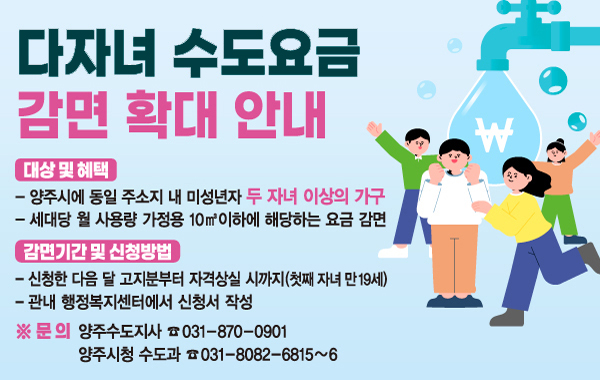 다자녀 수도요금 감면 확대 안내. 대상 및 혜택: 양주시에 동일 주소지 내 미성년자 두 자녀 이상의 가구. 세대당 월 사용량 가정용 10m³ 이하에 해당하는 요금 감면. 감면기간 및 신청방법: 신청한 다음 달 고지분부터 자격상실 시까지(첫째 자녀 만19세). 관내 행정복지센터에서 신청서 작성 ※ 문의: 양주수도지사 ☎ 031-870-0901 양주시청 수도과 ☎ 031-8082-6815~6