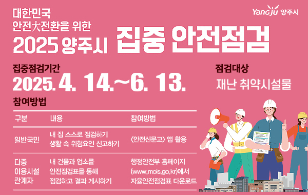 대한민국 안전大전환을 위한 2025 양주시 집중 안전점검. YanGju 양주시. 집중점검기간: 2025.4. 14 .~ 6. 13. 점검대상: 재난 취약시설물. 참여방법: (구분) 일반국민 (내용) 내 집 스스로 점검하기, 생활 속 위험요인 신고하기 (참여방법) 안전신문고 앱 활용 (구분) 다중 이용시설 관계자 (내용) 내 건물과 업소를 안전점검표를 동해 점검하고 결과 게시하기 (참여방법) 행정안전부 홈페이지(www.mois.go.kr)에서 자율안전점검표 다운로드